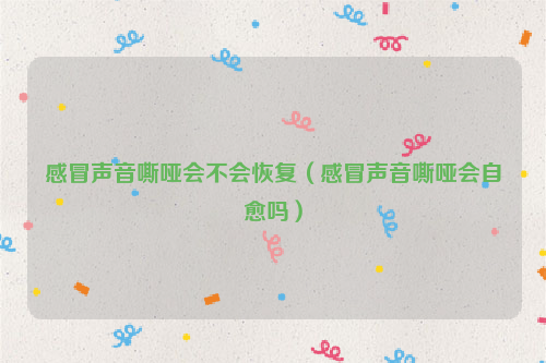感冒声音嘶哑会不会恢复（感冒声音嘶哑会自愈吗）