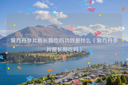 复方丹参片能长期吃吗功效是什么（复方丹参片能长期吃吗）