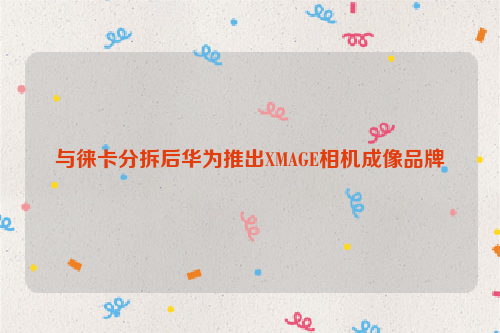 与徕卡分拆后华为推出XMAGE相机成像品牌