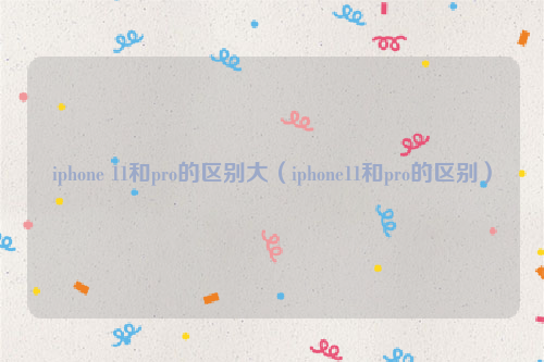 iphone 11和pro的区别大（iphone11和pro的区别）