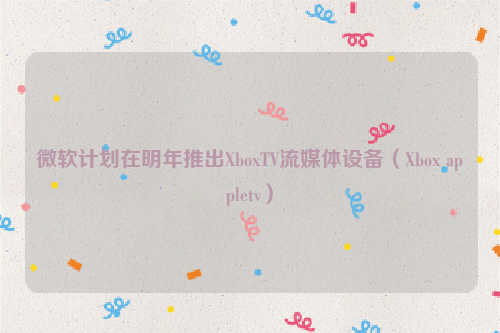 微软计划在明年推出XboxTV流媒体设备（Xbox appletv）