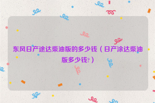 东风日产途达柴油版的多少钱（日产涂达柴油版多少钱?）