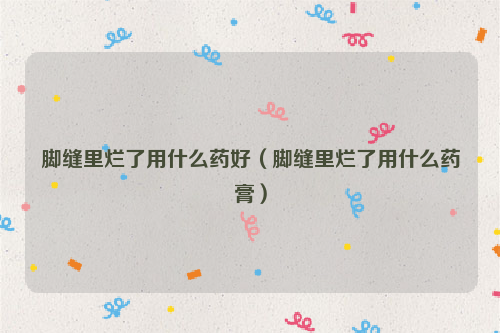 脚缝里烂了用什么药好（脚缝里烂了用什么药膏）