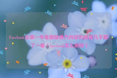 Facebook在第一季度删除暴力内容的速度几乎翻了一番（facebook怎么删除）