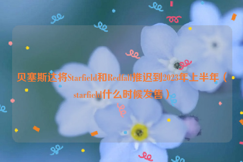 贝塞斯达将Starfield和Redfall推迟到2023年上半年（starfield什么时候发售）