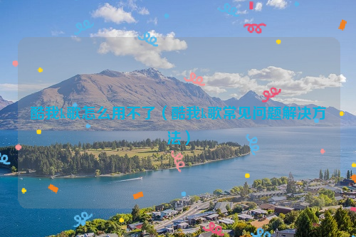 酷我k歌怎么用不了（酷我k歌常见问题解决方法）