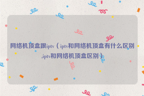 网络机顶盒跟iptv（iptv和网络机顶盒有什么区别,iptv和网络机顶盒区别）
