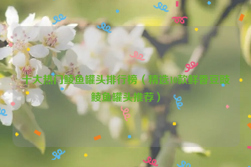 十大热门鲮鱼罐头排行榜（精选10款鲜香豆豉鲮鱼罐头推荐）