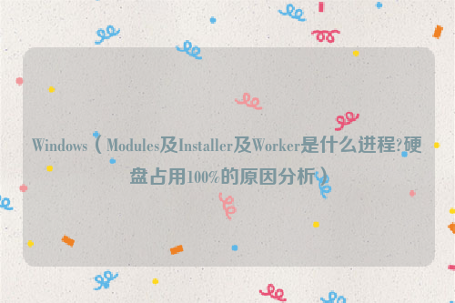 Windows（Modules及Installer及Worker是什么进程?硬盘占用100%的原因分析）