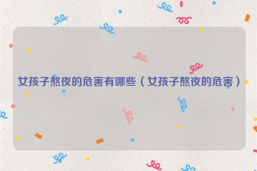 女孩子熬夜的危害有哪些（女孩子熬夜的危害）