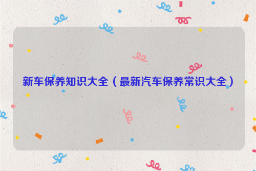 新车保养知识大全（最新汽车保养常识大全）
