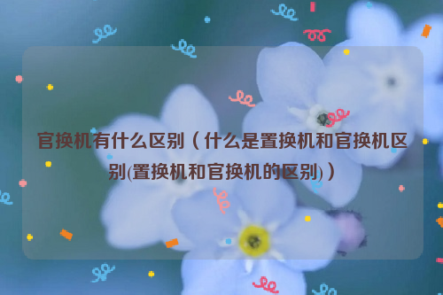 官换机有什么区别（什么是置换机和官换机区别(置换机和官换机的区别)）