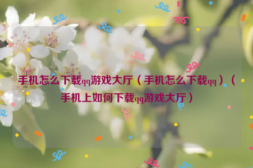 手机怎么下载qq游戏大厅（手机怎么下载qq）（手机上如何下载qq游戏大厅）