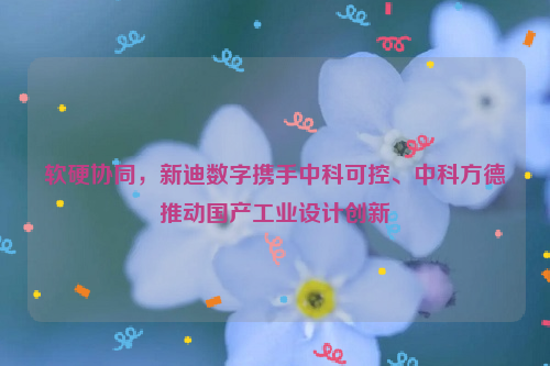 软硬协同，新迪数字携手中科可控、中科方德推动国产工业设计创新