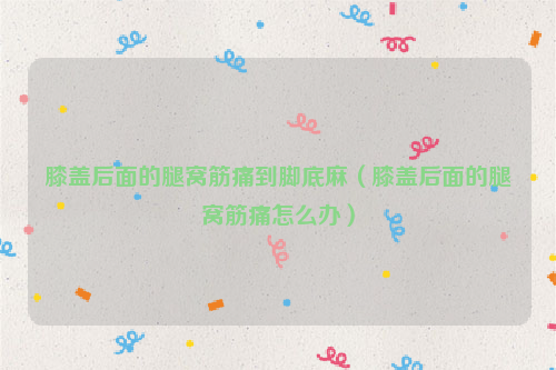 膝盖后面的腿窝筋痛到脚底麻（膝盖后面的腿窝筋痛怎么办）
