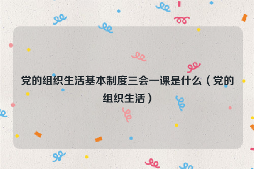 党的组织生活基本制度三会一课是什么（党的组织生活）