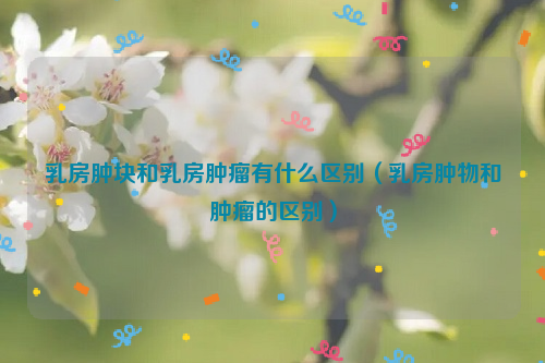 乳房肿块和乳房肿瘤有什么区别（乳房肿物和肿瘤的区别）