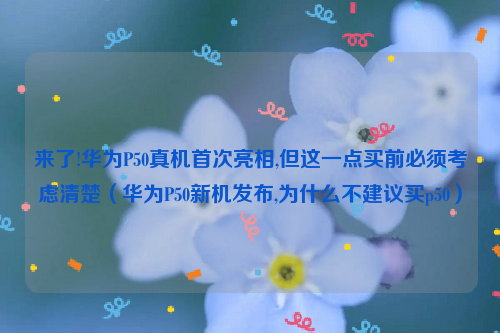 来了!华为P50真机首次亮相,但这一点买前必须考虑清楚（华为P50新机发布,为什么不建议买p50）