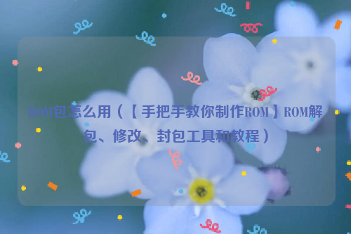 ROM包怎么用（【手把手教你制作ROM】ROM解包、修改、封包工具和教程）