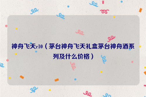 神舟飞天r10（茅台神舟飞天礼盒茅台神舟酒系列及什么价格）