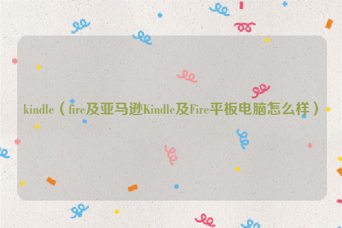 kindle（fire及亚马逊Kindle及Fire平板电脑怎么样）
