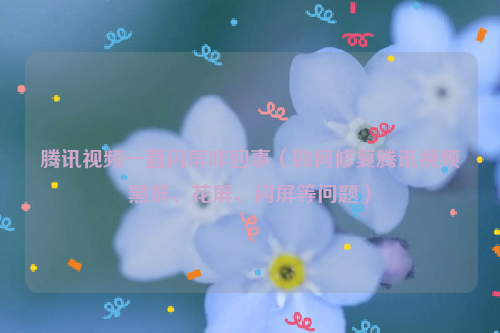 腾讯视频一直闪屏咋回事（如何修复腾讯视频黑屏、花屏、闪屏等问题）