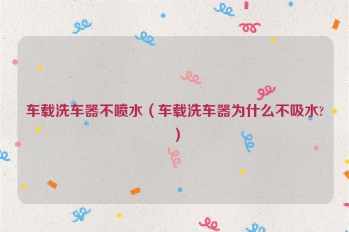 车载洗车器不喷水（车载洗车器为什么不吸水?）