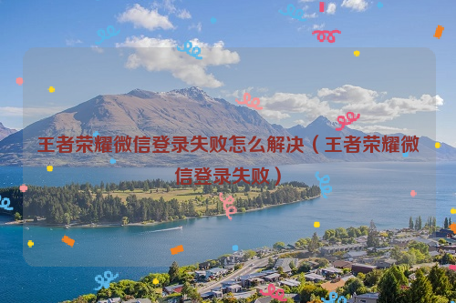王者荣耀微信登录失败怎么解决（王者荣耀微信登录失败）