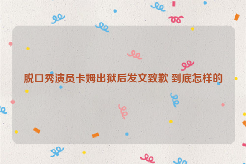 脱口秀演员卡姆出狱后发文致歉 到底怎样的