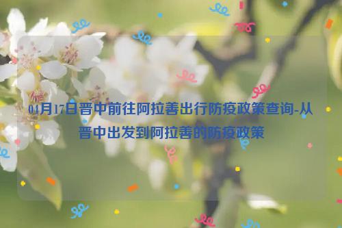 04月17日晋中前往阿拉善出行防疫政策查询-从晋中出发到阿拉善的防疫政策
