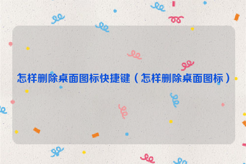 怎样删除桌面图标快捷键（怎样删除桌面图标）