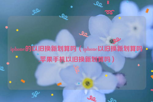iphone的以旧换新划算吗（iphone以旧换新划算吗,苹果手机以旧换新划算吗）
