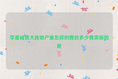 李嘉诚售大连地产是怎样的售价多少售卖原因是