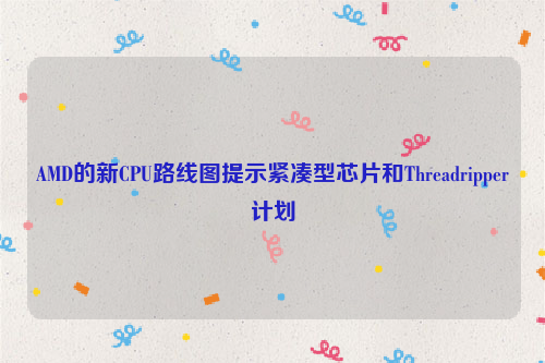 AMD的新CPU路线图提示紧凑型芯片和Threadripper计划