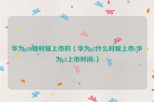 华为p20啥时候上市的（华为p2什么时候上市(华为p2上市时间)）