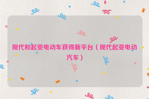 现代和起亚电动车获得新平台（现代起亚电动汽车）