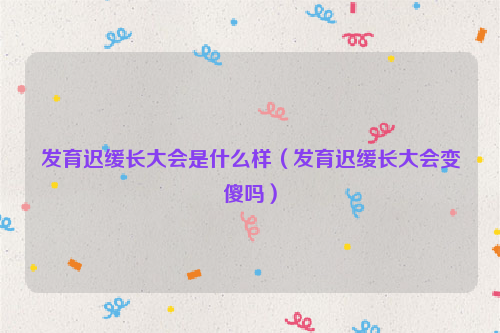 发育迟缓长大会是什么样（发育迟缓长大会变傻吗）