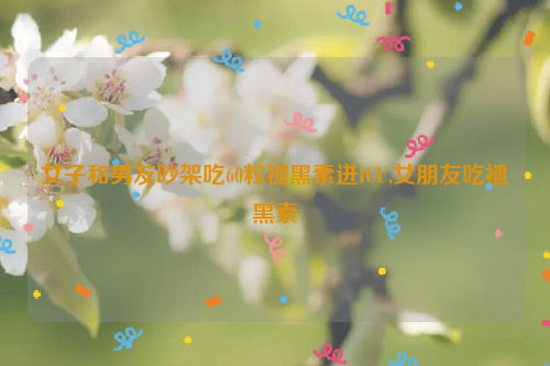 女子和男友吵架吃60粒褪黑素进ICU,女朋友吃褪黑素