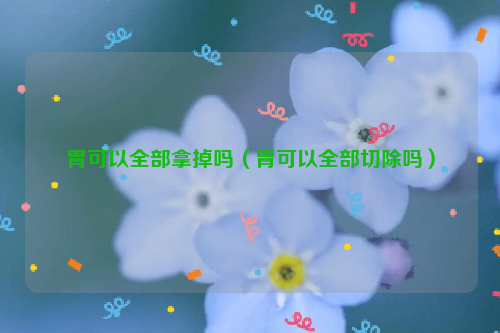 胃可以全部拿掉吗（胃可以全部切除吗）