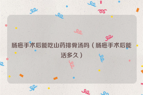 肠癌手术后能吃山药排骨汤吗（肠癌手术后能活多久）
