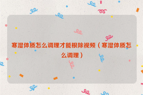 寒湿体质怎么调理才能根除视频（寒湿体质怎么调理）
