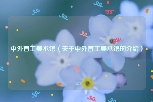 中外首工美术馆（关于中外首工美术馆的介绍）