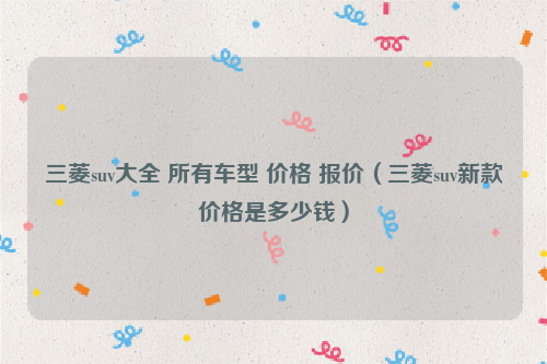 三菱suv大全 所有车型 价格 报价（三菱suv新款价格是多少钱）