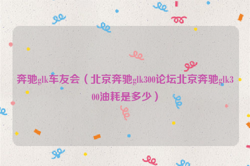 奔驰glk车友会（北京奔驰glk300论坛北京奔驰glk300油耗是多少）