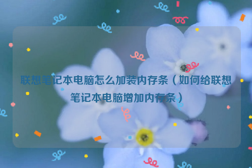 联想笔记本电脑怎么加装内存条（如何给联想笔记本电脑增加内存条）