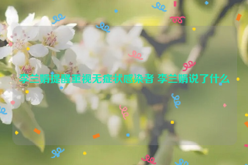 李兰娟提醒重视无症状感染者 李兰娟说了什么