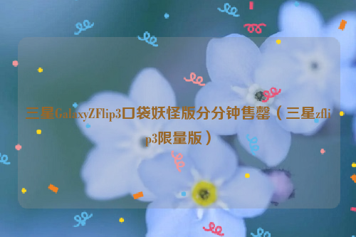 三星GalaxyZFlip3口袋妖怪版分分钟售罄（三星zflip3限量版）