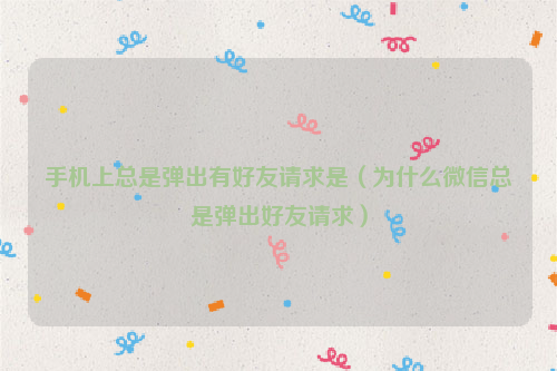 手机上总是弹出有好友请求是（为什么微信总是弹出好友请求）