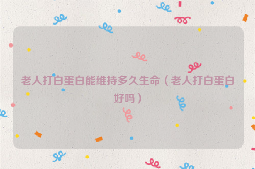 老人打白蛋白能维持多久生命（老人打白蛋白好吗）