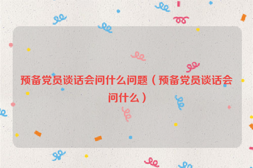 预备党员谈话会问什么问题（预备党员谈话会问什么）